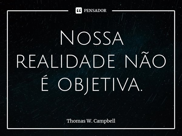 ⁠Nossa realidade não é objetiva.... Frase de Thomas W. Campbell.