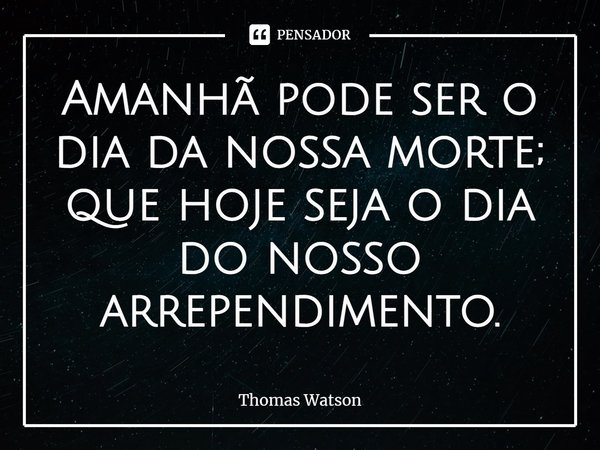 ⁠Amanhã pode ser o dia da nossa morte; que hoje seja o dia do nosso arrependimento.... Frase de Thomas Watson.