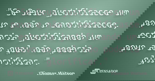 "Se Deus justificasse um povo e não o santificasse, estaria justificando um povo ao qual não poderia glorificar."... Frase de Thomas Watson.