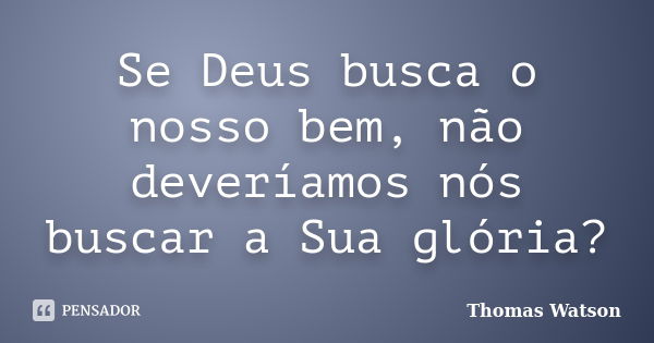 Se Deus busca o nosso bem, não deveríamos nós buscar a Sua glória?... Frase de Thomas Watson.