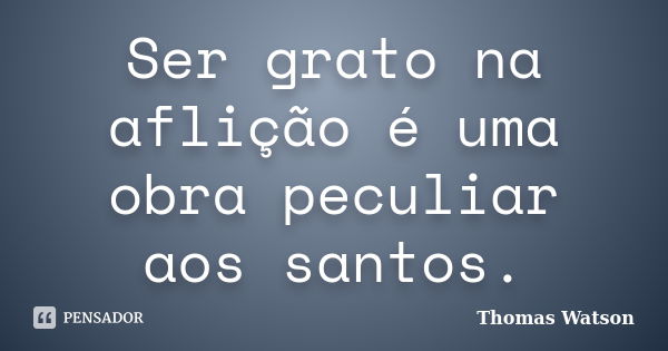 Ser grato na aflição é uma obra peculiar aos santos.... Frase de Thomas Watson.