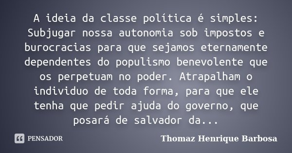 A ideia da classe política é simples: Subjugar nossa autonomia sob impostos e burocracias para que sejamos eternamente dependentes do populismo benevolente que ... Frase de Thomaz Henrique Barbosa.