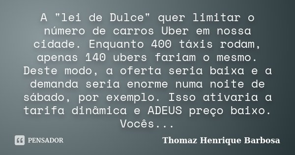 A "lei de Dulce" quer limitar o número de carros Uber em nossa cidade. Enquanto 400 táxis rodam, apenas 140 ubers fariam o mesmo. Deste modo, a oferta... Frase de Thomaz Henrique Barbosa.