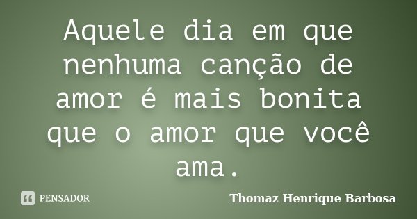 Aquele dia em que nenhuma canção de amor é mais bonita que o amor que você ama.... Frase de Thomaz Henrique Barbosa.