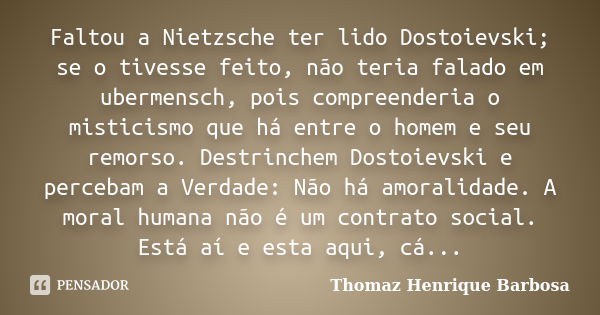 Faltou a Nietzsche ter lido Dostoievski; se o tivesse feito, não teria falado em ubermensch, pois compreenderia o misticismo que há entre o homem e seu remorso.... Frase de Thomaz Henrique Barbosa.