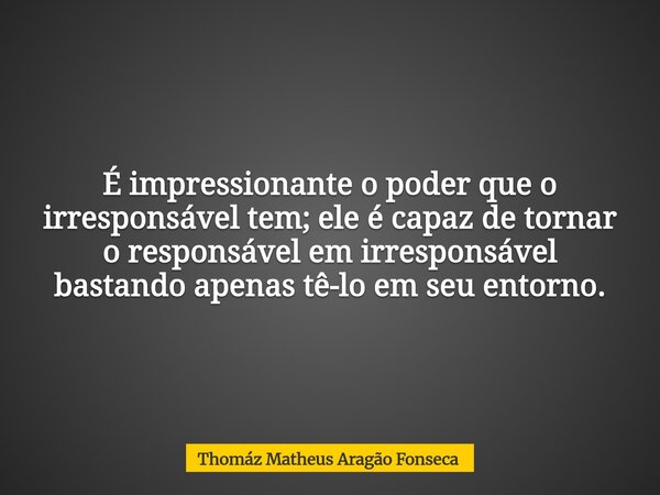É impressionante o poder que o irresponsável tem; ele é capaz de tornar o responsável em irresponsável bastando apenas tê-lo em seu entorno.... Frase de Thomáz Matheus Aragão Fonseca.