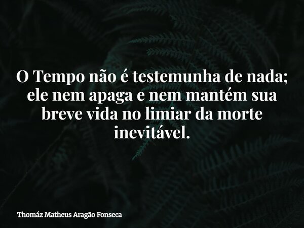 O Tempo não é testemunha de nada; ele nem apaga e nem mantém sua breve vida no limiar da morte inevitável.... Frase de Thomáz Matheus Aragão Fonseca.