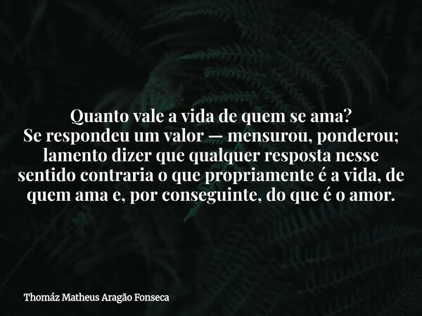 Quanto vale a vida de quem se ama? Se respondeu um valor — mensurou, ponderou; lamento dizer que qualquer resposta nesse sentido contraria o que propriamente é ... Frase de Thomáz Matheus Aragão Fonseca.