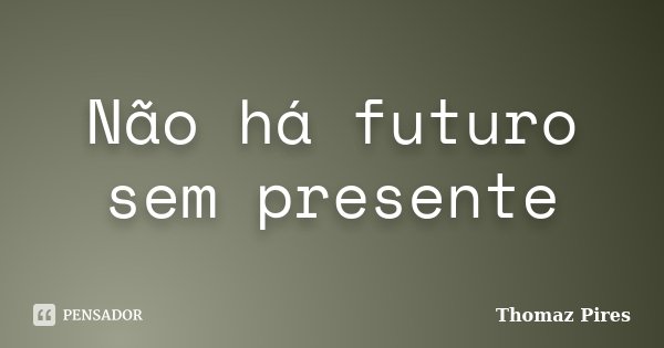 Não há futuro sem presente... Frase de Thomaz Pires.