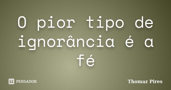 O pior tipo de ignorância é a fé... Frase de Thomaz Pires.