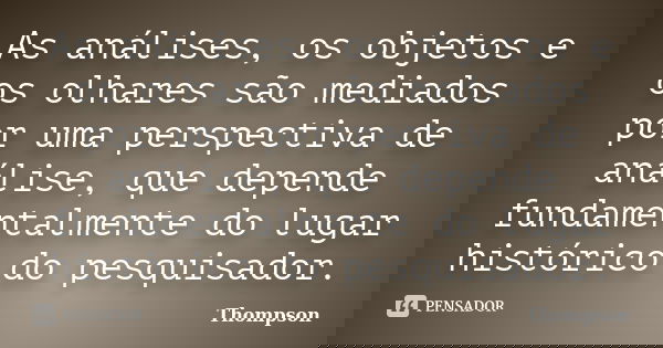 As análises, os objetos e os olhares são mediados por uma perspectiva de análise, que depende fundamentalmente do lugar histórico do pesquisador.... Frase de Thompson.