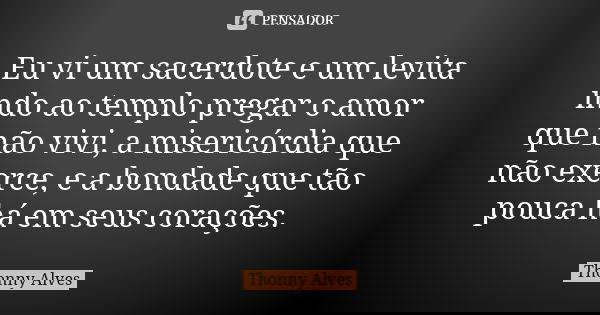 Eu vi um sacerdote e um levita indo ao templo pregar o amor que não vivi, a misericórdia que não exerce, e a bondade que tão pouca há em seus corações.... Frase de Thonny Alves.