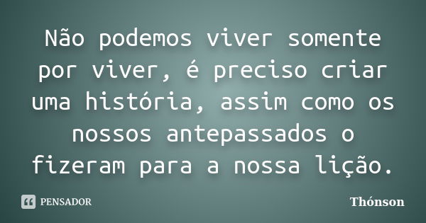 Não podemos viver somente por viver, é preciso criar uma história, assim como os nossos antepassados o fizeram para a nossa lição.... Frase de Thonson.