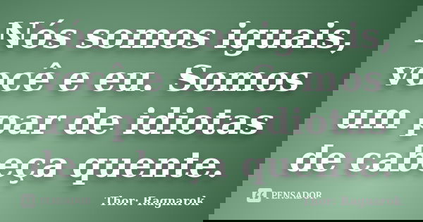 Nós somos iguais, você e eu. Somos um par de idiotas de cabeça quente.... Frase de Thor: Ragnarok.