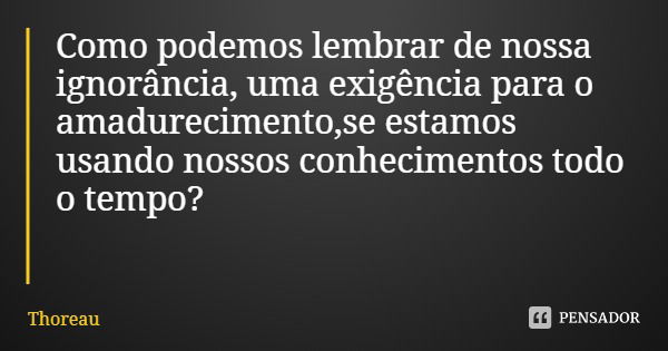 Como podemos lembrar de nossa ignorância, uma exigência para o amadurecimento,se estamos usando nossos conhecimentos todo o tempo?... Frase de Thoreau.