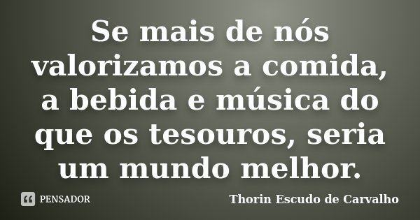 Se mais de nós valorizamos a comida, a bebida e música do que os tesouros, seria um mundo melhor.... Frase de Thorin Escudo de Carvalho.