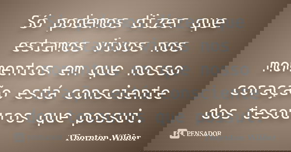 Só podemos dizer que estamos vivos nos momentos em que nosso coração está consciente dos tesouros que possui.... Frase de Thornton Wilder.
