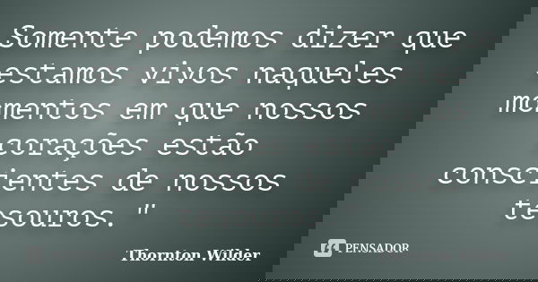 Somente podemos dizer que estamos vivos naqueles momentos em que nossos corações estão conscientes de nossos tesouros."... Frase de Thornton Wilder.