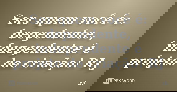 Ser quem você é: dependente, independente é projeto de criação! RJ... Frase de Th.