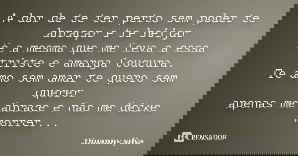 A dor de te ter perto sem poder te abraçar e te beijar é a mesma que me leva a essa triste e amarga loucura. Te amo sem amar te quero sem querer apenas me abrac... Frase de Thuanny silva.