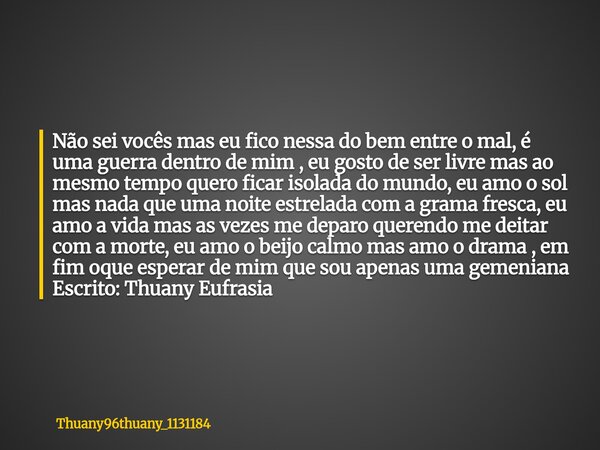 Não sei vocês mas eu fico nessa do bem entre o mal, é uma guerra dentro de mim , eu gosto de ser livre mas ao mesmo tempo quero ficar isolada do mundo, eu amo o... Frase de thuany96thuany_1131184.