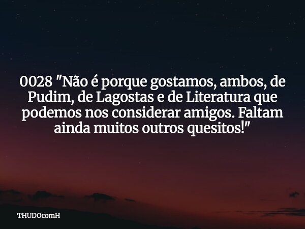 0028 "Não é porque gostamos, ambos, de Pudim, de Lagostas e de Literatura que podemos nos considerar amigos. Faltam ainda muitos outros quesitos!"... Frase de THUDOcomH.