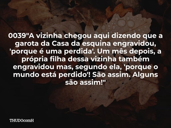 0039 "A vizinha chegou aqui dizendo que a garota da Casa da esquina engravidou, 'porque é uma perdida'. Um mês depois, a própria filha dessa vizinha também... Frase de THUDOcomH.