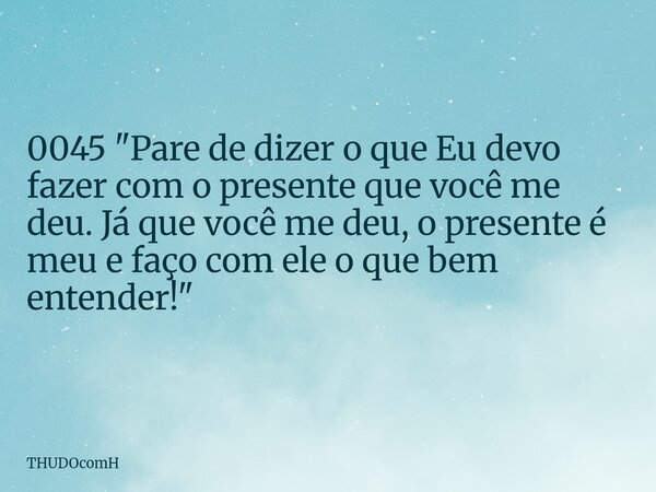 0045 "Pare de dizer o que Eu devo fazer com o presente que você me deu. Já que você me deu, o presente é meu e faço com ele o que bem entender!"... Frase de THUDOcomH.