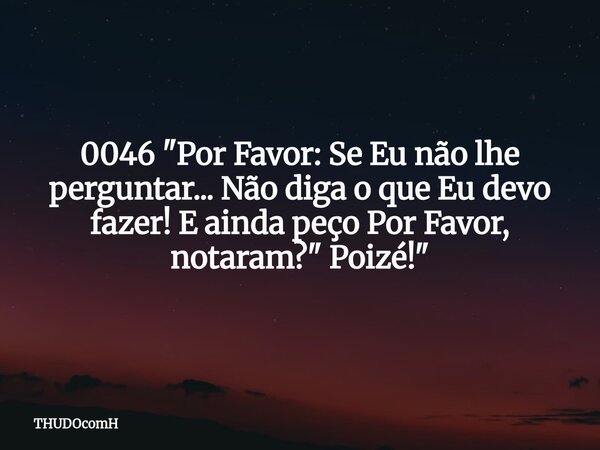 0046 "Por Favor: Se Eu não lhe perguntar... Não diga o que Eu devo fazer! E ainda peço Por Favor, notaram?" Poizé!"... Frase de THUDOcomH.