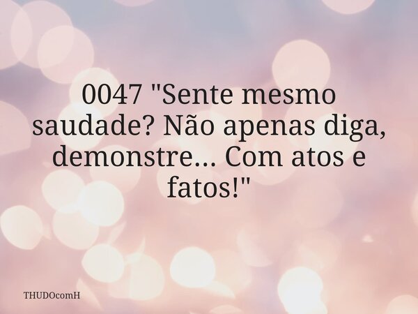 0047 "Sente mesmo saudade? Não apenas diga, demonstre... Com atos e fatos!"... Frase de THUDOcomH.