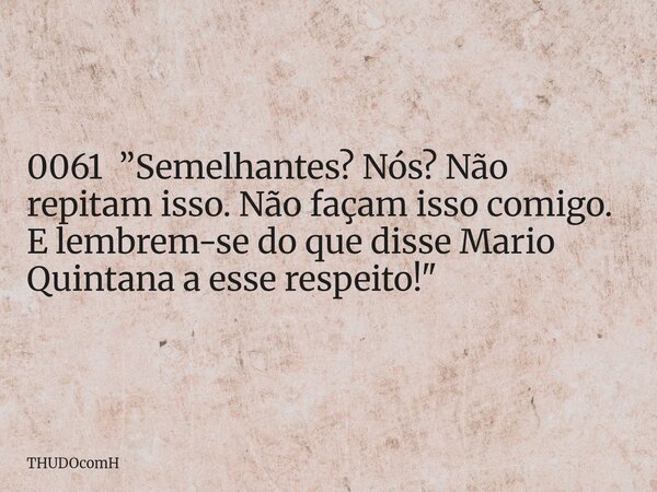 0061 ”Semelhantes? Nós? Não repitam isso. Não façam isso comigo. E lembrem-se do que disse Mario Quintana a esse respeito!"... Frase de THUDOcomH.