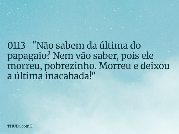 0113 "Não sabem da última do papagaio? Nem vão saber, pois ele morreu, pobrezinho. Morreu e deixou a última inacabada!"... Frase de THUDOcomH.