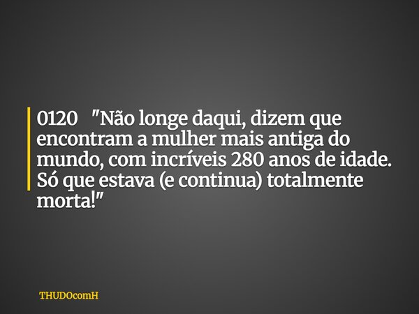 0120 "Não longe daqui, dizem que encontram a mulher mais antiga do mundo, com incríveis 280 anos de idade. Só que estava (e continua) totalmente morta!&quo... Frase de THUDOcomH.