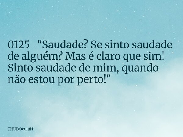 0125 "Saudade? Se sinto saudade de alguém? Mas é claro que sim! Sinto saudade de mim, quando não estou por perto!"... Frase de THUDOcomH.