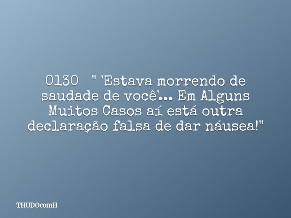 0130 " 'Estava morrendo de saudade de você'... Em Alguns Muitos Casos aí está outra declaração falsa de dar náusea!"... Frase de THUDOcomH.