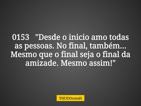 0153 "Desde o inicio amo todas as pessoas. No final, também... Mesmo que o final seja o final da amizade. Mesmo assim!"... Frase de THUDOcomH.