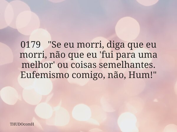 0179 "Se eu morri, diga que eu morri, não que eu 'fui para uma melhor' ou coisas semelhantes. Eufemismo comigo, não, Hum!"... Frase de THUDOcomH.