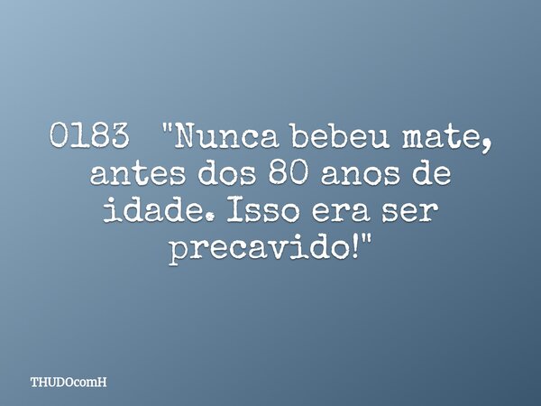 0183 "Nunca bebeu mate, antes dos 80 anos de idade. Isso era ser precavido!"... Frase de THUDOcomH.