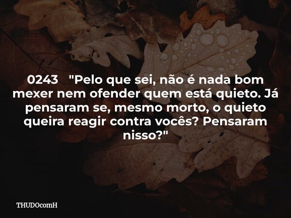 0243 "Pelo que sei, não é nada bom mexer nem ofender quem está quieto. Já pensaram se, mesmo morto, o quieto queira reagir contra vocês? Pensaram nisso?&qu... Frase de THUDOcomH.