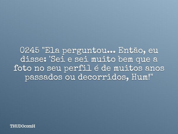 0245 "Ela perguntou... Então, eu disse: 'Sei e sei muito bem que a foto no seu perfil é de muitos anos passados ou decorridos, Hum!"... Frase de THUDOcomH.