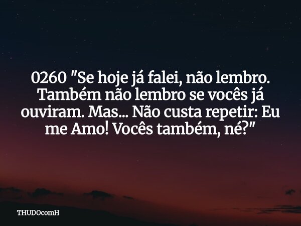 0260 "Se hoje já falei, não lembro. Também não lembro se vocês já ouviram. Mas... Não custa repetir: Eu me Amo! Vocês também, né?"... Frase de THUDOcomH.