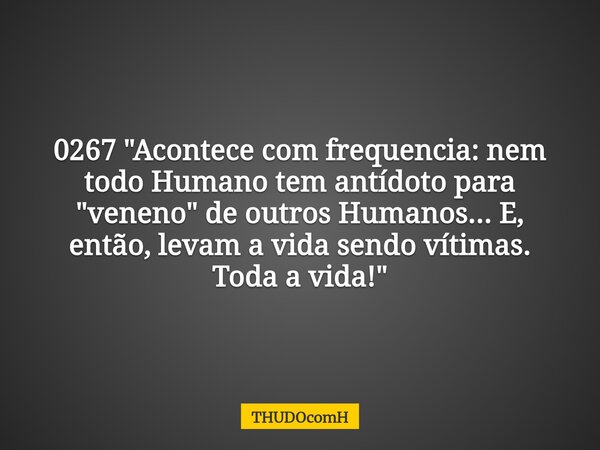 0267 "Acontece com frequencia: nem todo Humano tem antídoto para "veneno" de outros Humanos... E, então, levam a vida sendo vítimas. Toda a vida!... Frase de THUDOcomH.