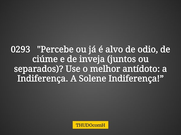 0293 "Percebe ou já é alvo de odio, de ciúme e de inveja (juntos ou separados)? Use o melhor antídoto: a Indiferença. A Solene Indiferença!”... Frase de THUDOcomH.