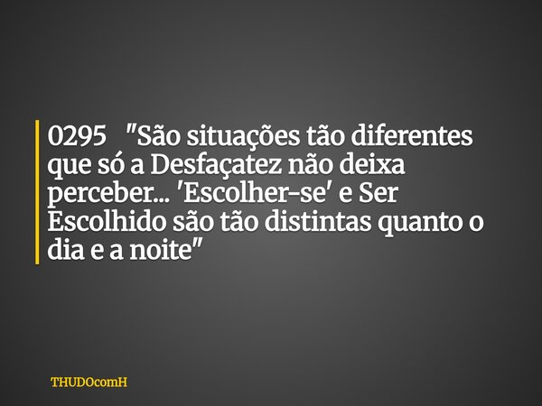 0295 "São situações tão diferentes que só a Desfaçatez não deixa perceber... 'Escolher-se' e Ser Escolhido são tão distintas quanto o dia e a noite"... Frase de THUDOcomH.