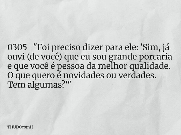 0305 "Foi preciso dizer para ele: 'Sim, já ouvi (de você) que eu sou grande porcaria e que você é pessoa da melhor qualidade. O que quero é novidades ou ve... Frase de THUDOcomH.