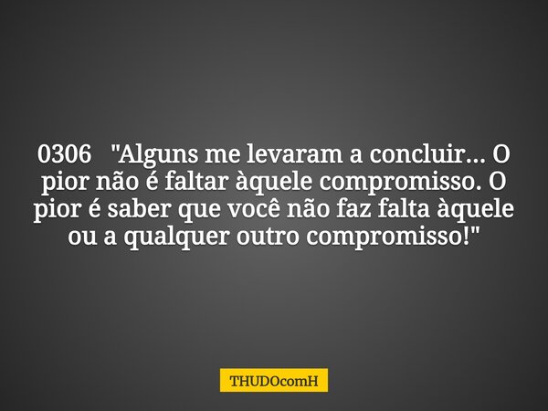 0306 "Alguns me levaram a concluir... O pior não é faltar àquele compromisso. O pior é saber que você não faz falta àquele ou a qualquer outro compromisso!... Frase de THUDOcomH.