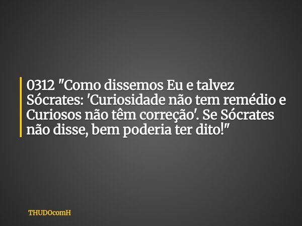0312 "Como dissemos Eu e talvez Sócrates: 'Curiosidade não tem remédio e Curiosos não têm correção'. Se Sócrates não disse, bem poderia ter dito!"... Frase de THUDOcomH.
