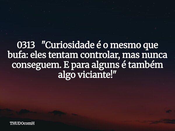 0313 "Curiosidade é o mesmo que bufa: eles tentam controlar, mas nunca conseguem. E para alguns é também algo viciante!"... Frase de THUDOcomH.