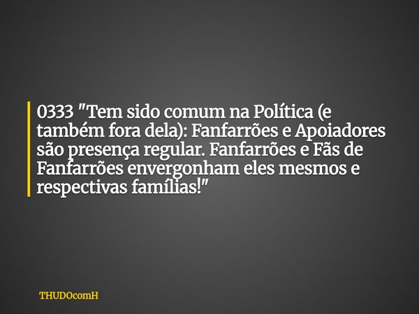 0333 "Tem sido comum na Política (e também fora dela): Fanfarrões e Apoiadores são presença regular. Fanfarrões e Fãs de Fanfarrões envergonham eles mesmos... Frase de THUDOcomH.