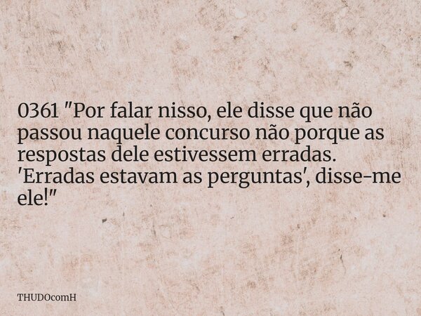 0361 "Por falar nisso, ele disse que não passou naquele concurso não porque as respostas dele estivessem erradas. 'Erradas estavam as perguntas', disse-me ... Frase de THUDOcomH.